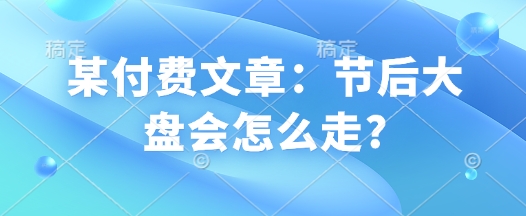 某付费文章：节后大盘会怎么走?辉睿网创|辉睿学习|辉睿创业|辉睿电商运营|辉睿小红书|辉睿网赚辉睿网创